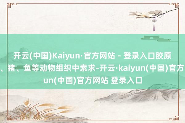 开云(中国)Kaiyun·官方网站 - 登录入口胶原卵白主要从牛、猪、鱼等动物组织中索求-开云·kaiyun(中国)官方网站 登录入口