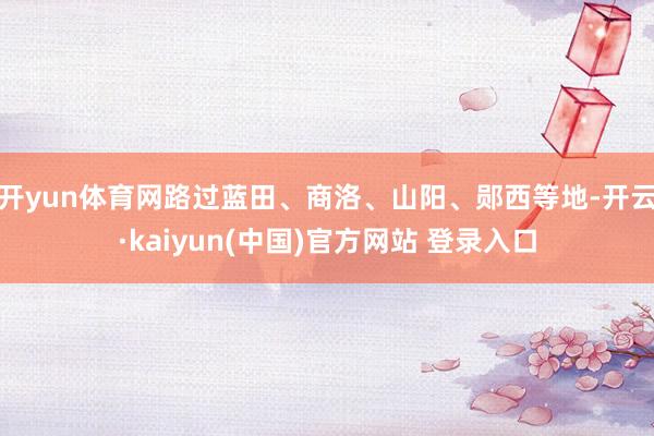开yun体育网路过蓝田、商洛、山阳、郧西等地-开云·kaiyun(中国)官方网站 登录入口