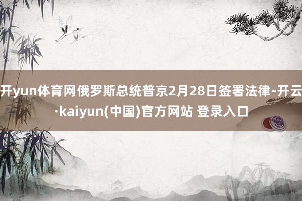 开yun体育网俄罗斯总统普京2月28日签署法律-开云·kaiyun(中国)官方网站 登录入口