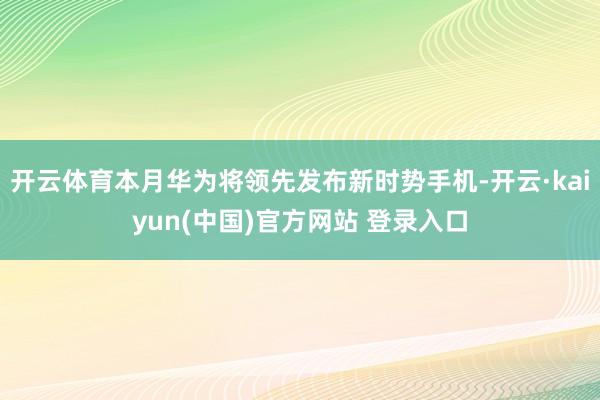 开云体育本月华为将领先发布新时势手机-开云·kaiyun(中国)官方网站 登录入口