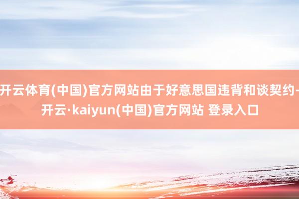 开云体育(中国)官方网站由于好意思国违背和谈契约-开云·kaiyun(中国)官方网站 登录入口