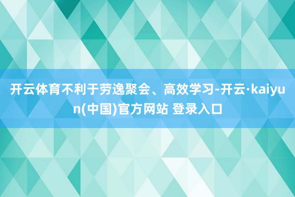 开云体育不利于劳逸聚会、高效学习-开云·kaiyun(中国)官方网站 登录入口