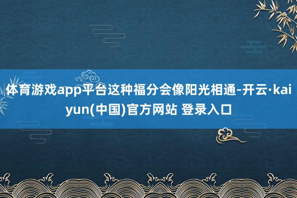 体育游戏app平台这种福分会像阳光相通-开云·kaiyun(中国)官方网站 登录入口