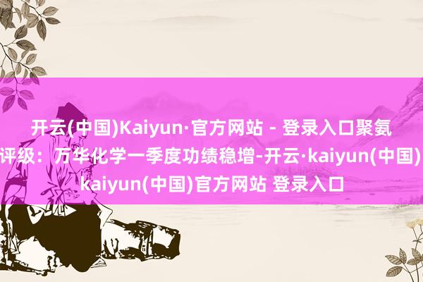 开云(中国)Kaiyun·官方网站 - 登录入口聚氨酯加价趋势向好壹评级：万华化学一季度功绩稳增-开云·kaiyun(中国)官方网站 登录入口