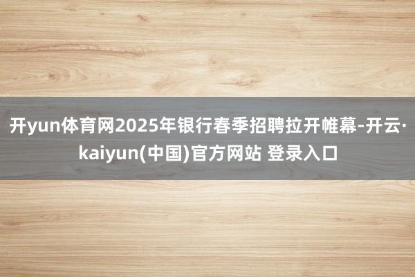 开yun体育网2025年银行春季招聘拉开帷幕-开云·kaiyun(中国)官方网站 登录入口