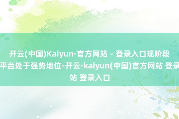 开云(中国)Kaiyun·官方网站 - 登录入口现阶段哪个平台处于强势地位-开云·kaiyun(中国)官方网站 登录入口