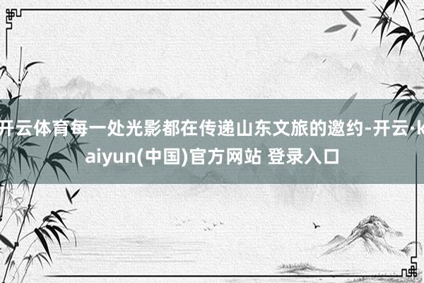 开云体育每一处光影都在传递山东文旅的邀约-开云·kaiyun(中国)官方网站 登录入口