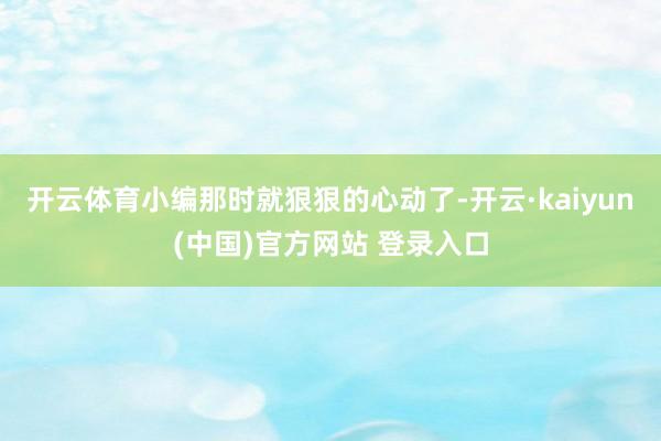 开云体育小编那时就狠狠的心动了-开云·kaiyun(中国)官方网站 登录入口