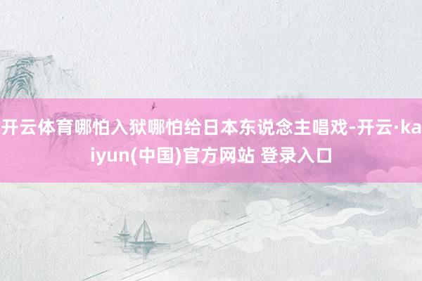 开云体育哪怕入狱哪怕给日本东说念主唱戏-开云·kaiyun(中国)官方网站 登录入口