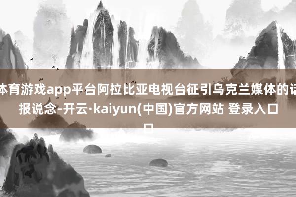 体育游戏app平台阿拉比亚电视台征引乌克兰媒体的话报说念-开云·kaiyun(中国)官方网站 登录入口