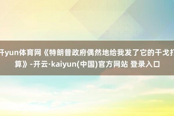 开yun体育网《特朗普政府偶然地给我发了它的干戈打算》-开云·kaiyun(中国)官方网站 登录入口