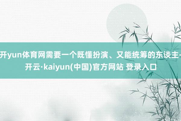 开yun体育网需要一个既懂扮演、又能统筹的东谈主-开云·kaiyun(中国)官方网站 登录入口