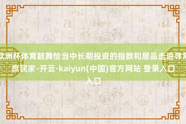 欧洲杯体育鼓舞恰当中长期投资的指数和居品走进寻常庶民家-开云·kaiyun(中国)官方网站 登录入口