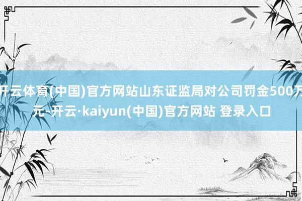 开云体育(中国)官方网站山东证监局对公司罚金500万元-开云·kaiyun(中国)官方网站 登录入口
