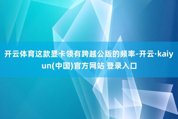 开云体育这款显卡领有跨越公版的频率-开云·kaiyun(中国)官方网站 登录入口