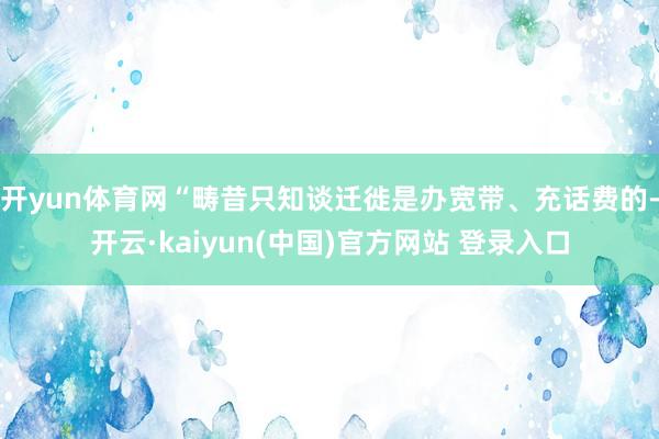 开yun体育网“畴昔只知谈迁徙是办宽带、充话费的-开云·kaiyun(中国)官方网站 登录入口