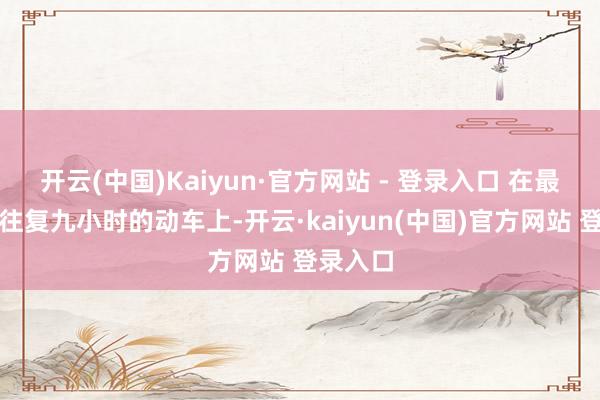 开云(中国)Kaiyun·官方网站 - 登录入口 在最近一回往复九小时的动车上-开云·kaiyun(中国)官方网站 登录入口