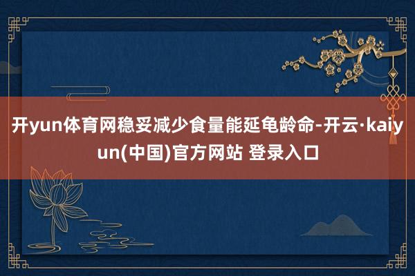 开yun体育网稳妥减少食量能延龟龄命-开云·kaiyun(中国)官方网站 登录入口
