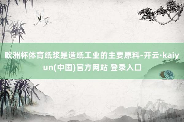 欧洲杯体育纸浆是造纸工业的主要原料-开云·kaiyun(中国)官方网站 登录入口