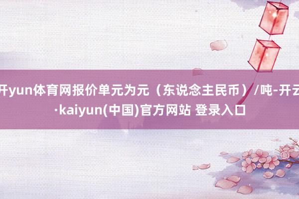 开yun体育网报价单元为元（东说念主民币）/吨-开云·kaiyun(中国)官方网站 登录入口