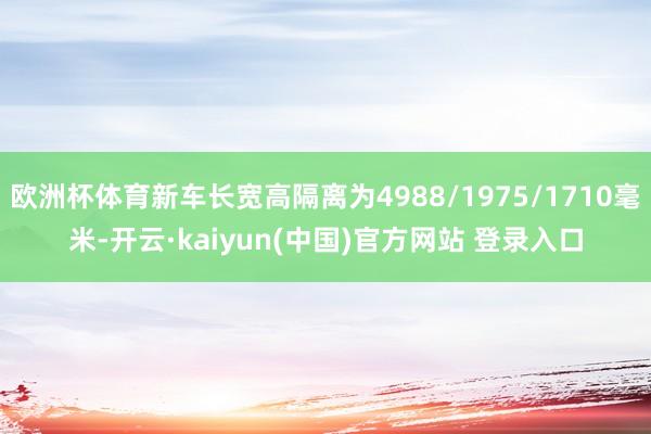 欧洲杯体育新车长宽高隔离为4988/1975/1710毫米-开云·kaiyun(中国)官方网站 登录入口