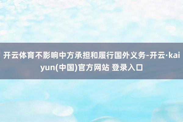开云体育不影响中方承担和履行国外义务-开云·kaiyun(中国)官方网站 登录入口