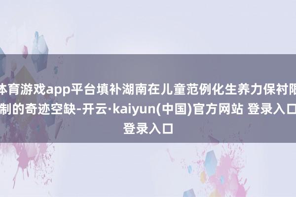 体育游戏app平台填补湖南在儿童范例化生养力保衬限制的奇迹空缺-开云·kaiyun(中国)官方网站 登录入口