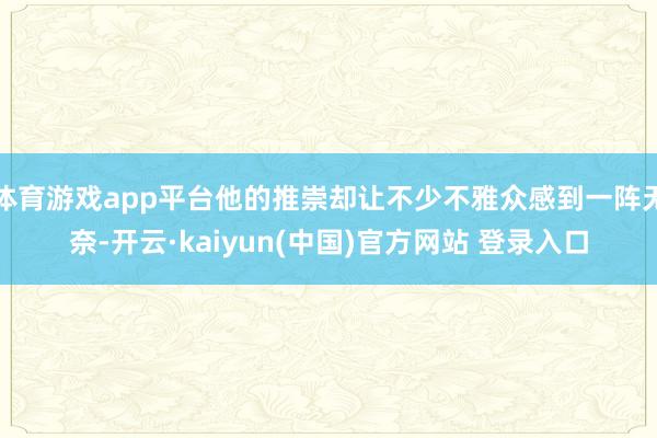 体育游戏app平台他的推崇却让不少不雅众感到一阵无奈-开云·kaiyun(中国)官方网站 登录入口