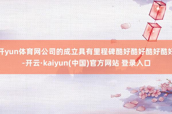 开yun体育网公司的成立具有里程碑酷好酷好酷好酷好-开云·kaiyun(中国)官方网站 登录入口