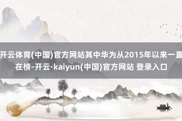开云体育(中国)官方网站其中华为从2015年以来一直在榜-开云·kaiyun(中国)官方网站 登录入口