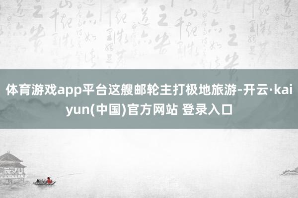 体育游戏app平台这艘邮轮主打极地旅游-开云·kaiyun(中国)官方网站 登录入口