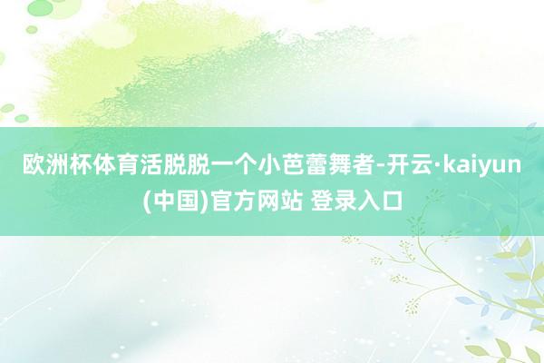 欧洲杯体育活脱脱一个小芭蕾舞者-开云·kaiyun(中国)官方网站 登录入口