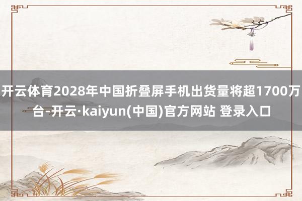 开云体育2028年中国折叠屏手机出货量将超1700万台-开云·kaiyun(中国)官方网站 登录入口
