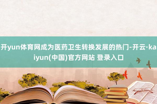 开yun体育网成为医药卫生转换发展的热门-开云·kaiyun(中国)官方网站 登录入口