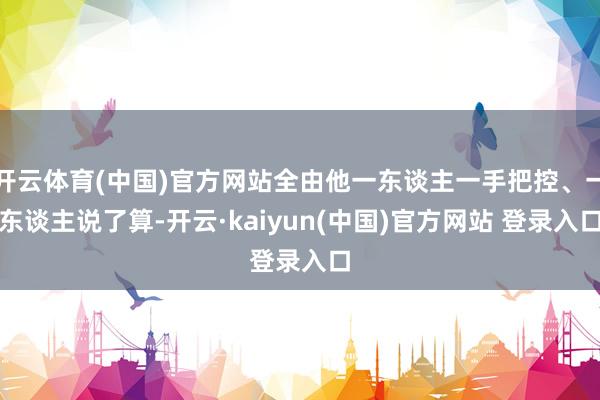 开云体育(中国)官方网站全由他一东谈主一手把控、一东谈主说了算-开云·kaiyun(中国)官方网站 登录入口