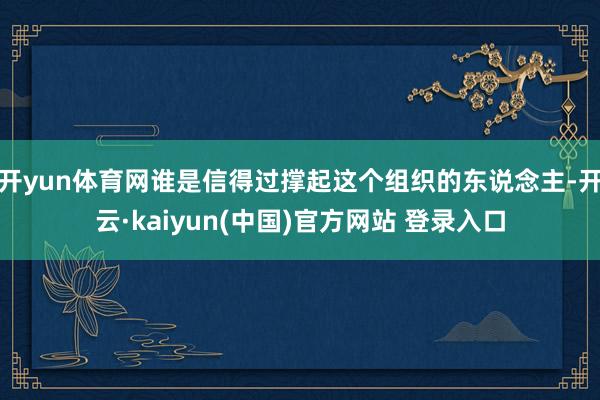 开yun体育网谁是信得过撑起这个组织的东说念主-开云·kaiyun(中国)官方网站 登录入口