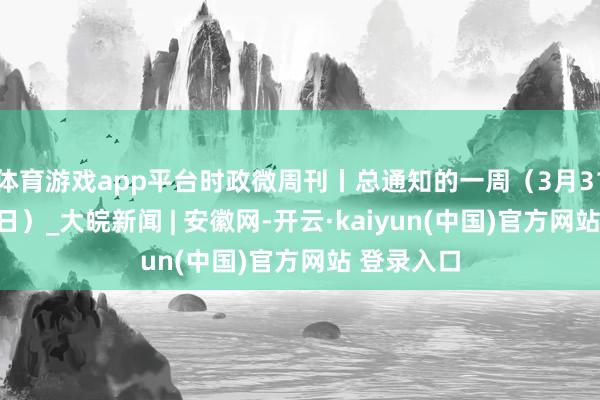 体育游戏app平台时政微周刊丨总通知的一周（3月31日—4月6日）_大皖新闻 | 安徽网-开云·kaiyun(中国)官方网站 登录入口