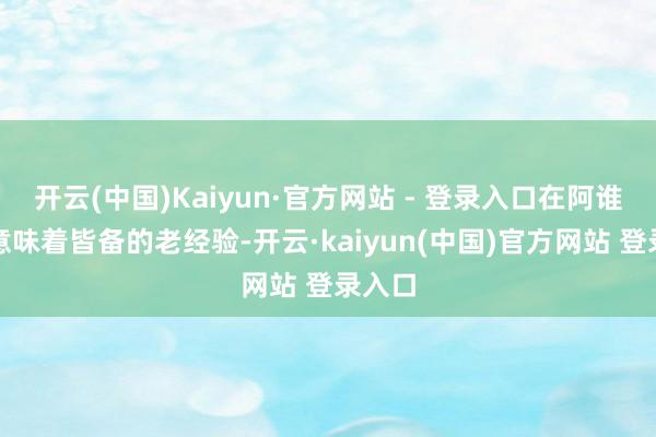 开云(中国)Kaiyun·官方网站 - 登录入口在阿谁年代意味着皆备的老经验-开云·kaiyun(中国)官方网站 登录入口