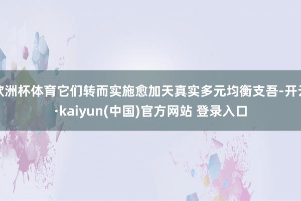 欧洲杯体育它们转而实施愈加天真实多元均衡支吾-开云·kaiyun(中国)官方网站 登录入口