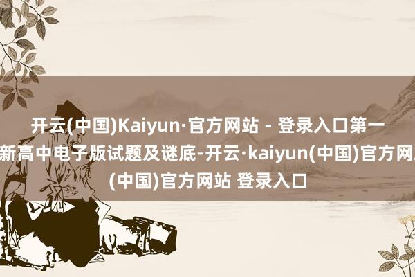 开云(中国)Kaiyun·官方网站 - 登录入口第一本事获得最新高中电子版试题及谜底-开云·kaiyun(中国)官方网站 登录入口