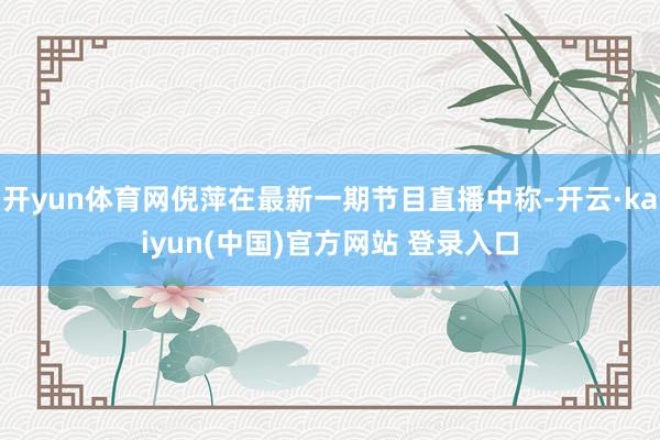 开yun体育网倪萍在最新一期节目直播中称-开云·kaiyun(中国)官方网站 登录入口