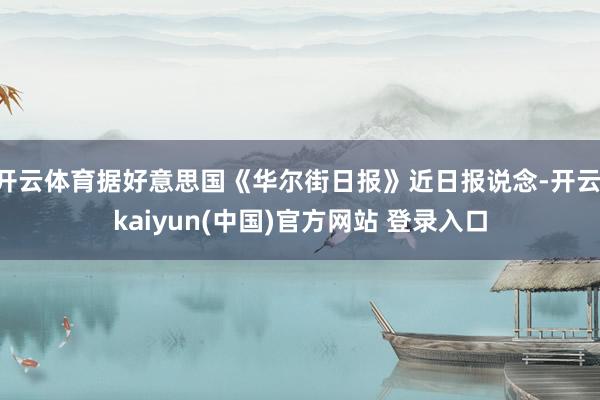 开云体育据好意思国《华尔街日报》近日报说念-开云·kaiyun(中国)官方网站 登录入口