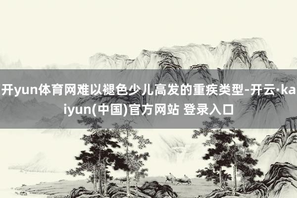 开yun体育网难以褪色少儿高发的重疾类型-开云·kaiyun(中国)官方网站 登录入口
