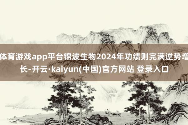 体育游戏app平台锦波生物2024年功绩则完满逆势增长-开云·kaiyun(中国)官方网站 登录入口