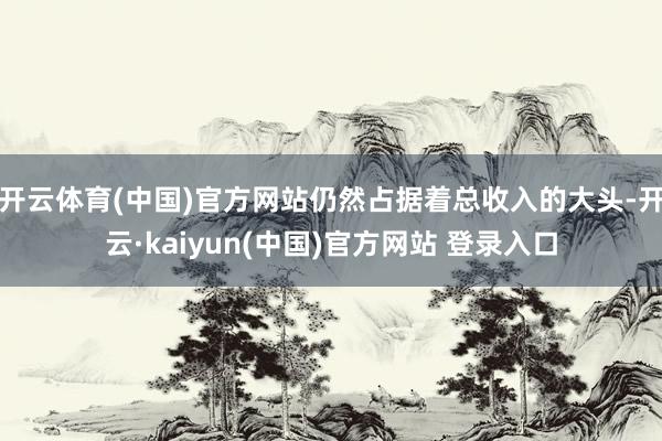 开云体育(中国)官方网站仍然占据着总收入的大头-开云·kaiyun(中国)官方网站 登录入口