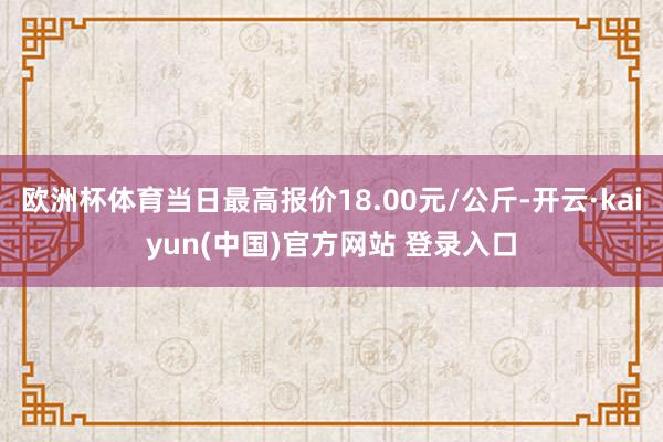 欧洲杯体育当日最高报价18.00元/公斤-开云·kaiyun(中国)官方网站 登录入口