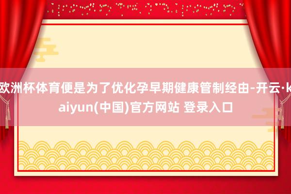 欧洲杯体育便是为了优化孕早期健康管制经由-开云·kaiyun(中国)官方网站 登录入口