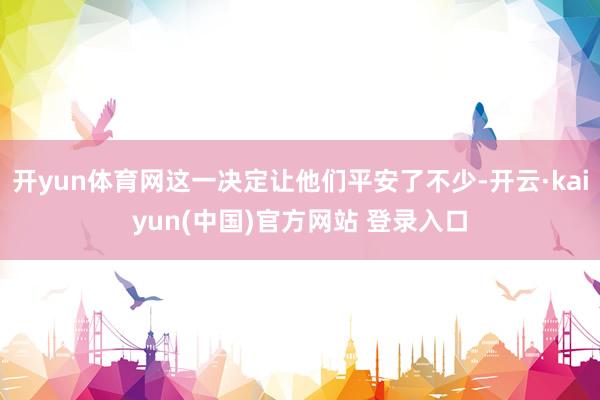 开yun体育网这一决定让他们平安了不少-开云·kaiyun(中国)官方网站 登录入口