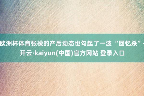 欧洲杯体育张檬的产后动态也勾起了一波 “回忆杀”-开云·kaiyun(中国)官方网站 登录入口