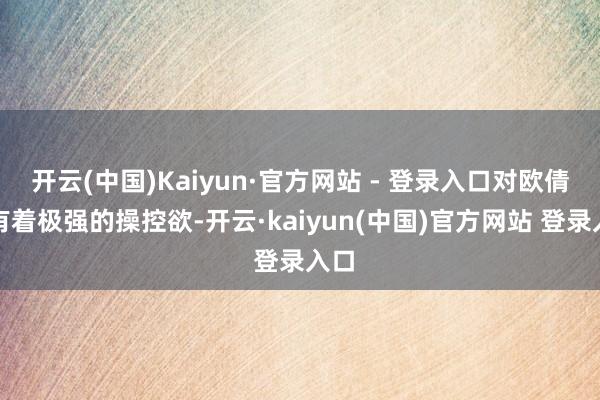 开云(中国)Kaiyun·官方网站 - 登录入口对欧倩怡有着极强的操控欲-开云·kaiyun(中国)官方网站 登录入口